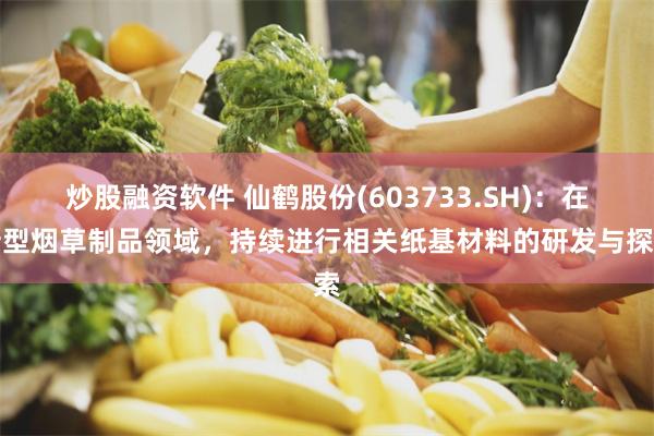 炒股融资软件 仙鹤股份(603733.SH)：在新型烟草制品领域，持续进行相关纸基材料的研发与探索