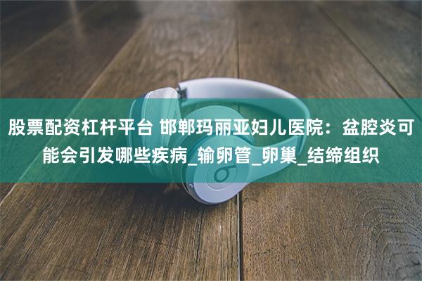 股票配资杠杆平台 邯郸玛丽亚妇儿医院：盆腔炎可能会引发哪些疾病_输卵管_卵巢_结缔组织
