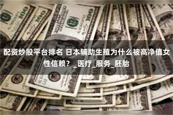 配资炒股平台排名 日本辅助生殖为什么被高净值女性信赖？_医疗_服务_胚胎