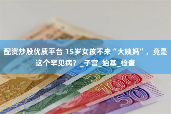 配资炒股优质平台 15岁女孩不来“大姨妈”，竟是这个罕见病？_子宫_始基_检查