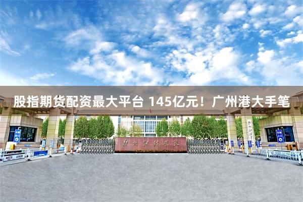 股指期货配资最大平台 145亿元！广州港大手笔