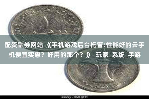 配资融券网站 《手机游戏后台托管:性能好的云手机便宜实惠？好用的那个？》_玩家_系统_手游