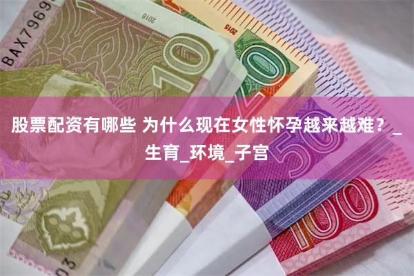 股票配资有哪些 为什么现在女性怀孕越来越难？_生育_环境_子宫