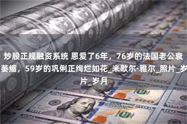 炒股正规融资系统 恩爱了6年，76岁的法国老公衰老萎缩，59岁的巩俐正绚烂如花_米歇尔·雅尔_照片_岁月