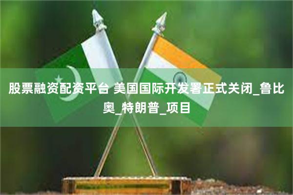 股票融资配资平台 美国国际开发署正式关闭_鲁比奥_特朗普_项目