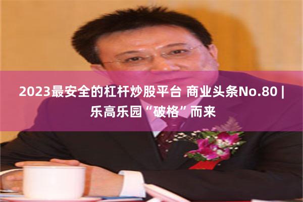 2023最安全的杠杆炒股平台 商业头条No.80 | 乐高乐园“破格”而来