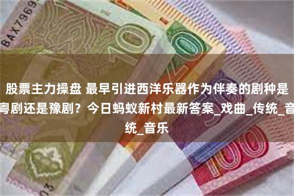 股票主力操盘 最早引进西洋乐器作为伴奏的剧种是？粤剧还是豫剧？今日蚂蚁新村最新答案_戏曲_传统_音乐