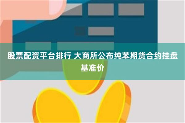股票配资平台排行 大商所公布纯苯期货合约挂盘基准价