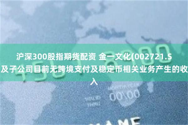 沪深300股指期货配资 金一文化(002721.SZ)及子公司目前无跨境支付及稳定币相关业务产生的收入
