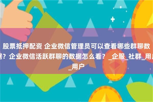 股票抵押配资 企业微信管理员可以查看哪些群聊数据？企业微信活跃群聊的数据怎么看？_企服_社群_用户