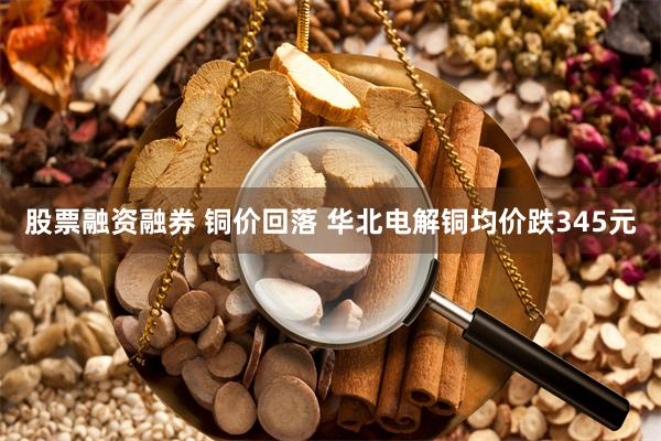 股票融资融券 铜价回落 华北电解铜均价跌345元