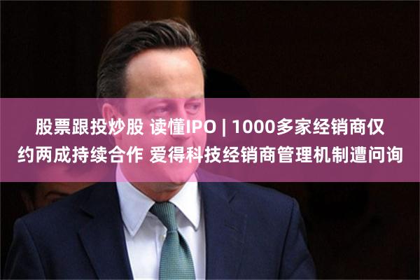 股票跟投炒股 读懂IPO | 1000多家经销商仅约两成持续合作 爱得科技经销商管理机制遭问询