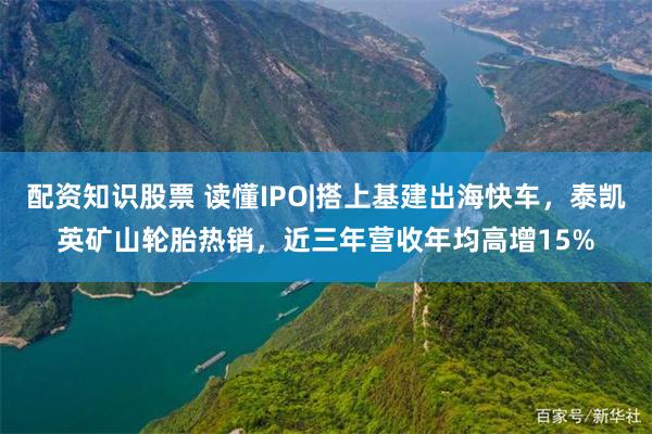 配资知识股票 读懂IPO|搭上基建出海快车，泰凯英矿山轮胎热销，近三年营收年均高增15%