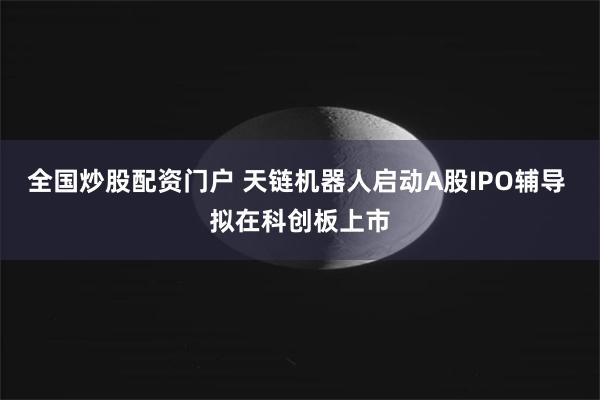 全国炒股配资门户 天链机器人启动A股IPO辅导 拟在科创板上市