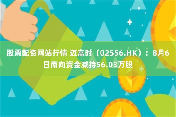 股票配资网站行情 迈富时（02556.HK）：8月6日南向资金减持56.03万股