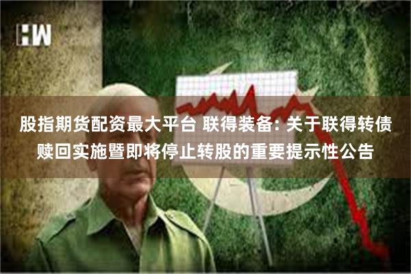 股指期货配资最大平台 联得装备: 关于联得转债赎回实施暨即将停止转股的重要提示性公告