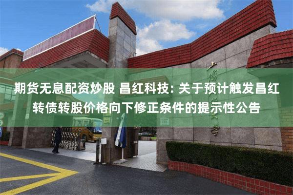 期货无息配资炒股 昌红科技: 关于预计触发昌红转债转股价格向下修正条件的提示性公告