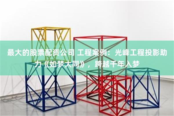 最大的股票配资公司 工程案例：光峰工程投影助力《如梦大同》，跨越千年入梦