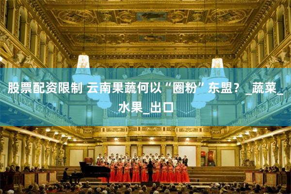 股票配资限制 云南果蔬何以“圈粉”东盟？_蔬菜_水果_出口