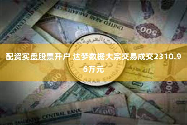 配资实盘股票开户 达梦数据大宗交易成交2310.96万元