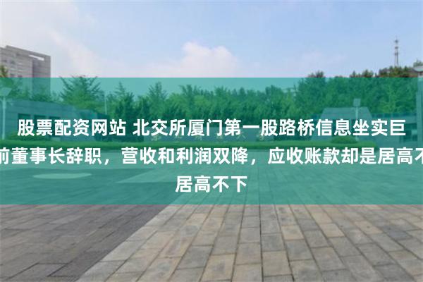 股票配资网站 北交所厦门第一股路桥信息坐实巨亏前董事长辞职，营收和利润双降，应收账款却是居高不下