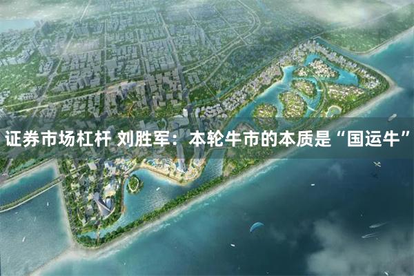 证券市场杠杆 刘胜军：本轮牛市的本质是“国运牛”