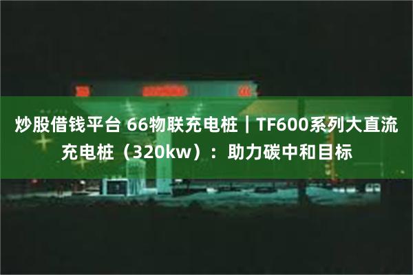 炒股借钱平台 66物联充电桩｜TF600系列大直流充电桩（320kw）：助力碳中和目标