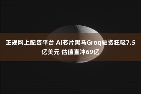 正规网上配资平台 AI芯片黑马Groq融资狂吸7.5亿美元 估值直冲69亿