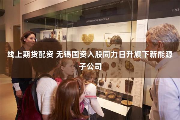 线上期货配资 无锡国资入股同力日升旗下新能源子公司