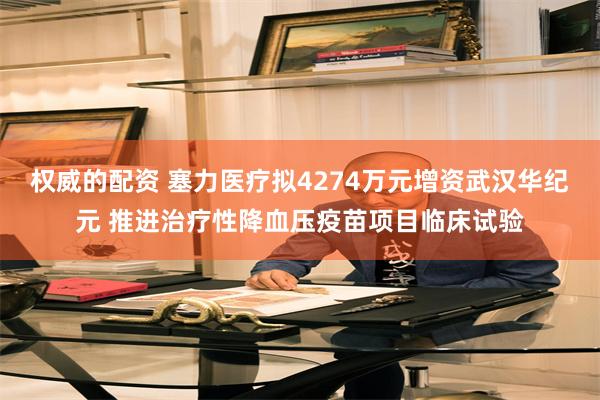权威的配资 塞力医疗拟4274万元增资武汉华纪元 推进治疗性降血压疫苗项目临床试验