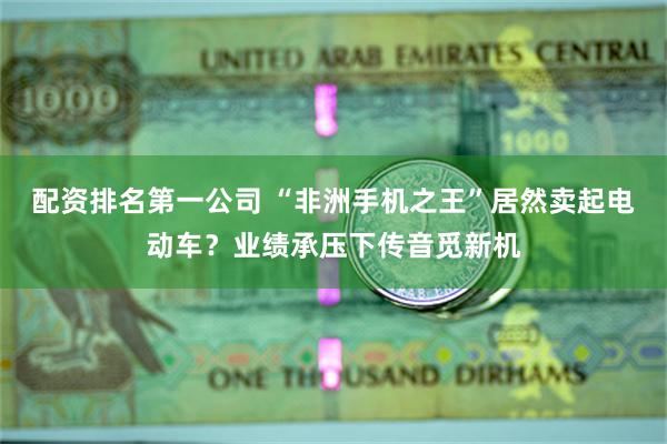 配资排名第一公司 “非洲手机之王”居然卖起电动车？业绩承压下传音觅新机